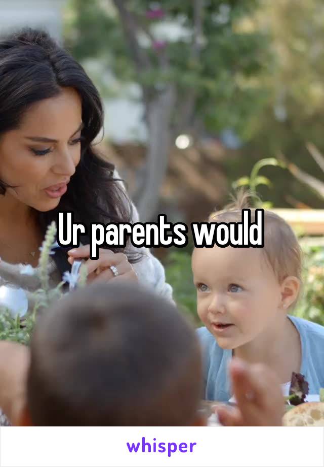 Ur parents would 