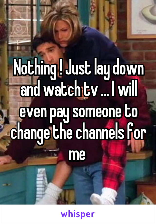 Nothing ! Just lay down and watch tv ... I will even pay someone to change the channels for me 