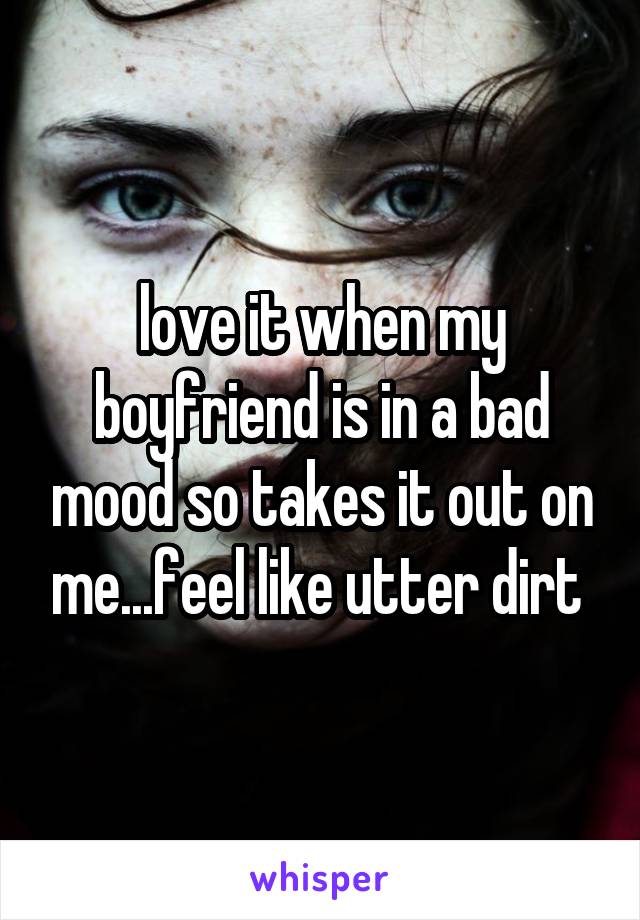 love it when my boyfriend is in a bad mood so takes it out on me...feel like utter dirt 