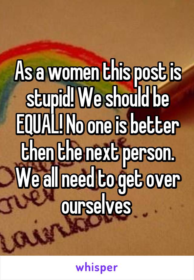 As a women this post is stupid! We should be EQUAL! No one is better then the next person. We all need to get over ourselves 