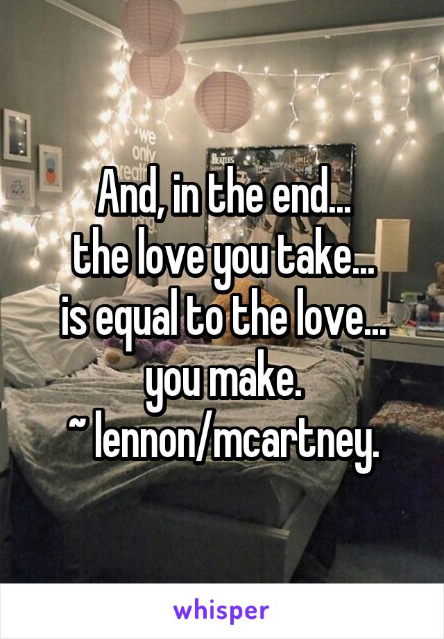 And, in the end...
the love you take...
is equal to the love... you make.
~ lennon/mcartney.