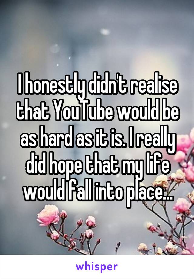 I honestly didn't realise that YouTube would be as hard as it is. I really did hope that my life would fall into place...