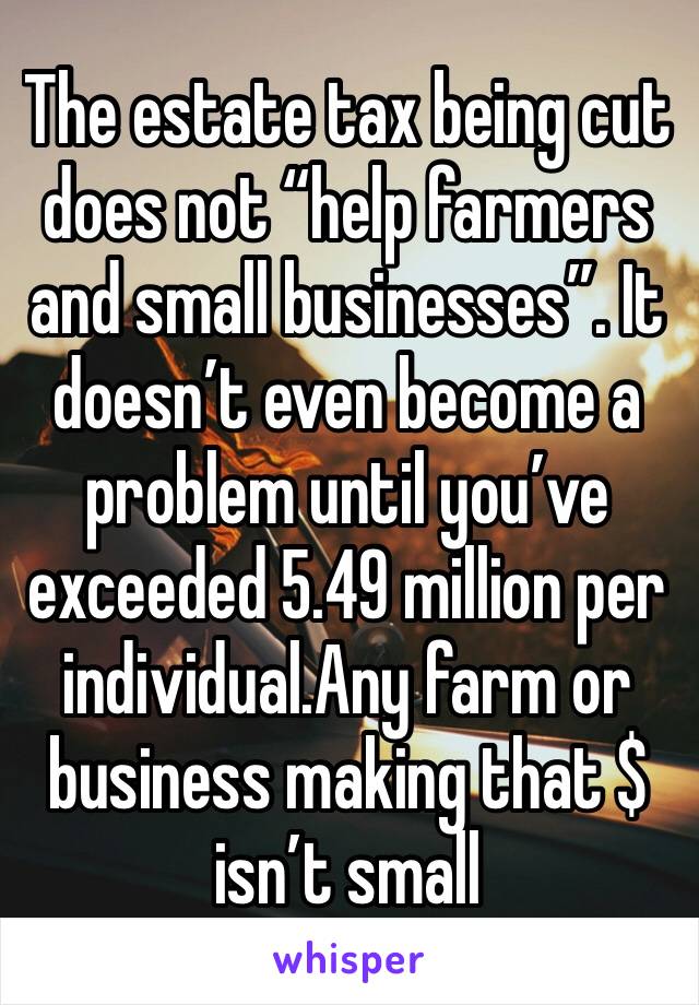 The estate tax being cut does not “help farmers and small businesses”. It doesn’t even become a problem until you’ve exceeded 5.49 million per individual.Any farm or business making that $ isn’t small