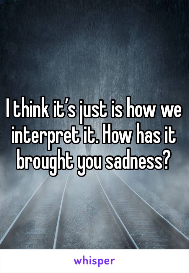 I think it’s just is how we interpret it. How has it brought you sadness?