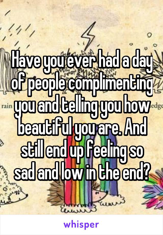 Have you ever had a day of people complimenting you and telling you how beautiful you are. And still end up feeling so sad and low in the end?