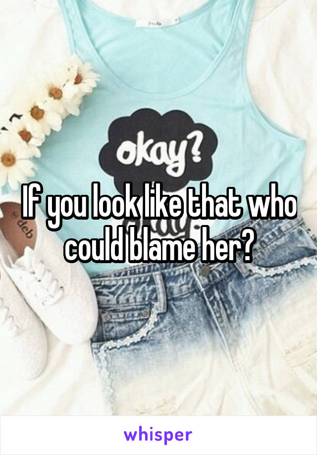 If you look like that who could blame her?