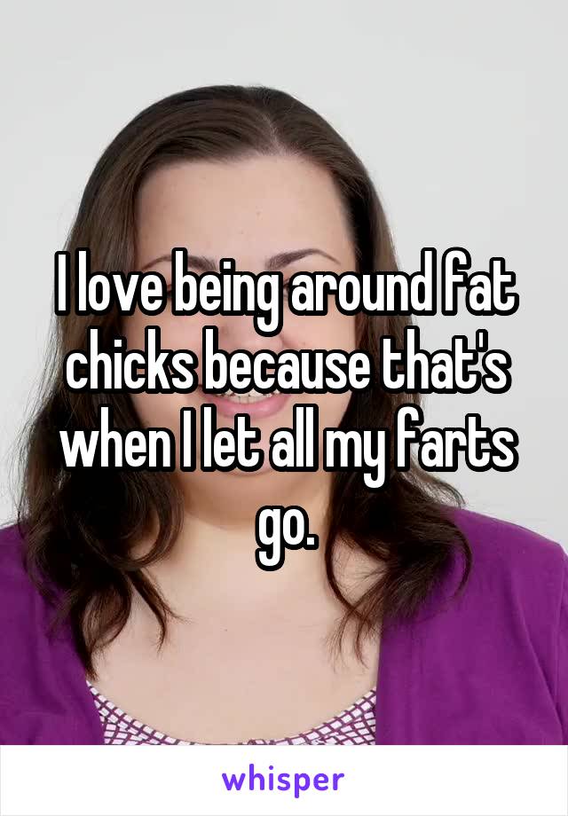 I love being around fat chicks because that's when I let all my farts go.