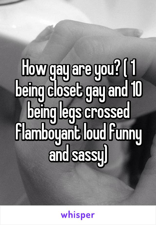 How gay are you? ( 1 being closet gay and 10 being legs crossed flamboyant loud funny and sassy)
