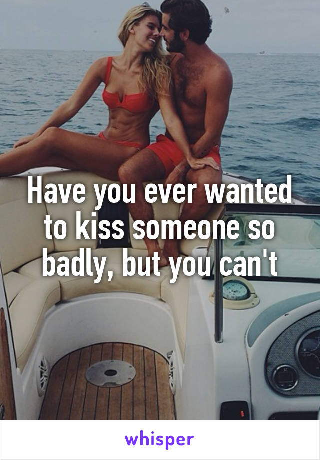 Have you ever wanted to kiss someone so badly, but you can't