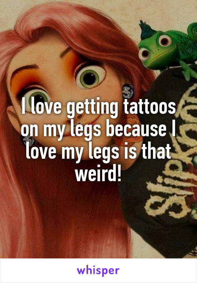 I love getting tattoos on my legs because I love my legs is that weird!