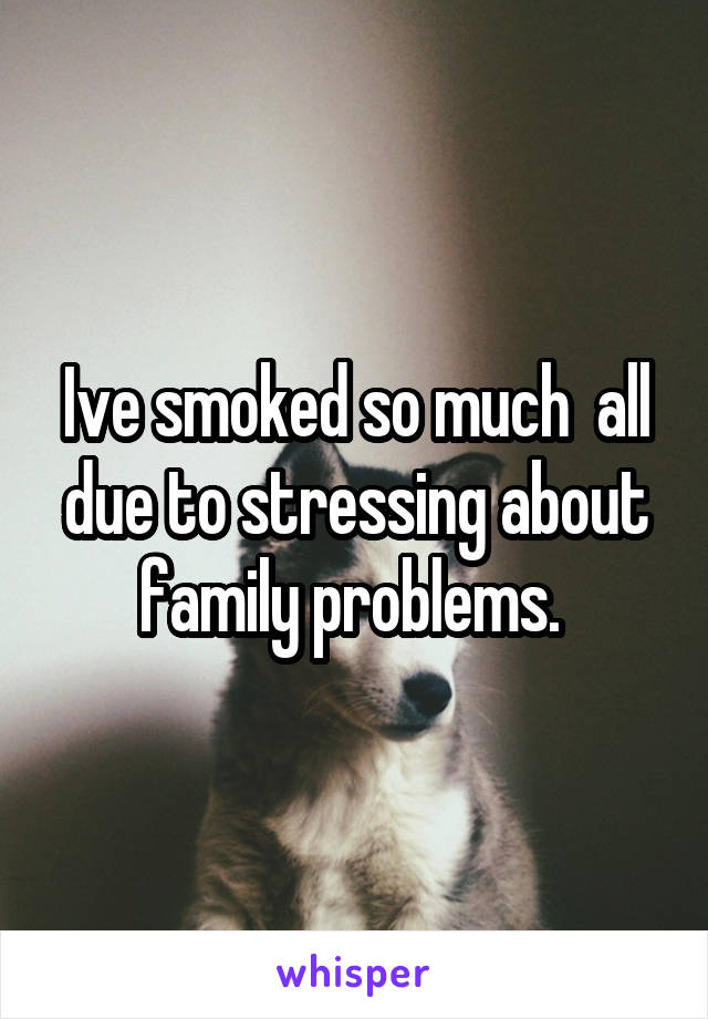 Ive smoked so much  all due to stressing about family problems. 