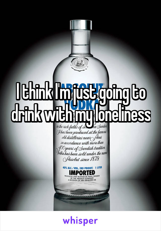 I think I'm just going to drink with my loneliness 