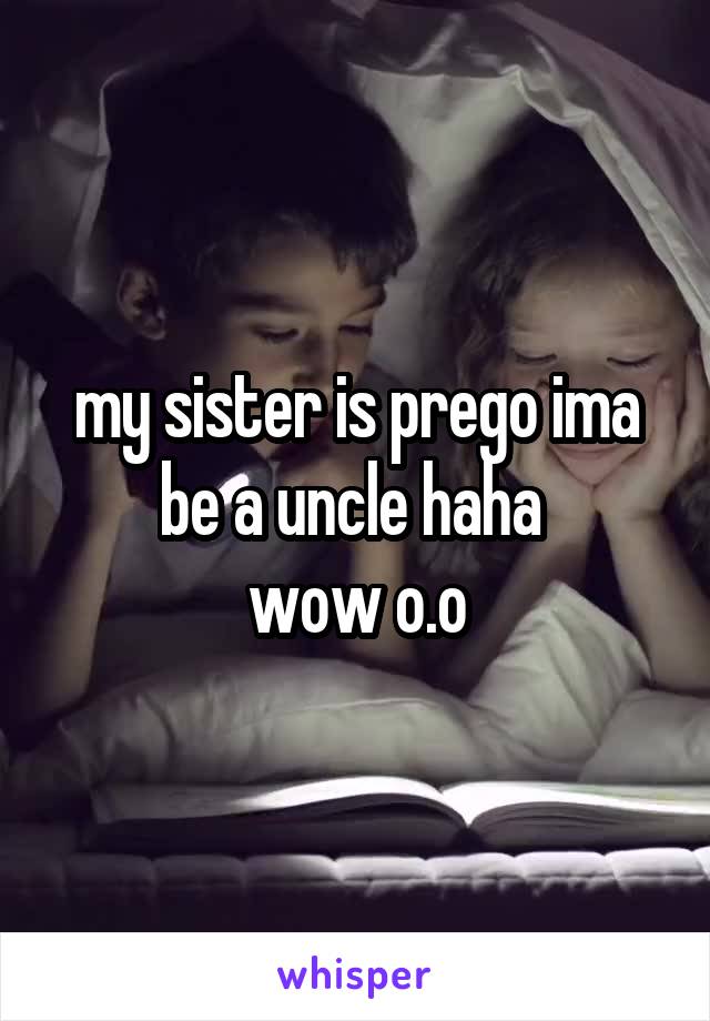 my sister is prego ima be a uncle haha 
wow o.o