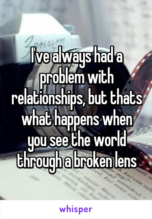 I've always had a problem with relationships, but thats what happens when you see the world through a broken lens