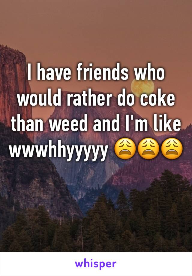 I have friends who would rather do coke than weed and I'm like wwwhhyyyyy 😩😩😩