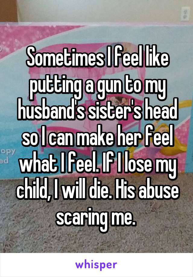 Sometimes I feel like putting a gun to my husband's sister's head so I can make her feel what I feel. If I lose my child, I will die. His abuse scaring me. 