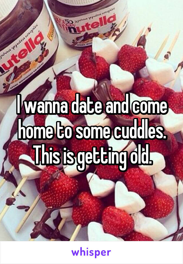 I wanna date and come home to some cuddles. This is getting old.