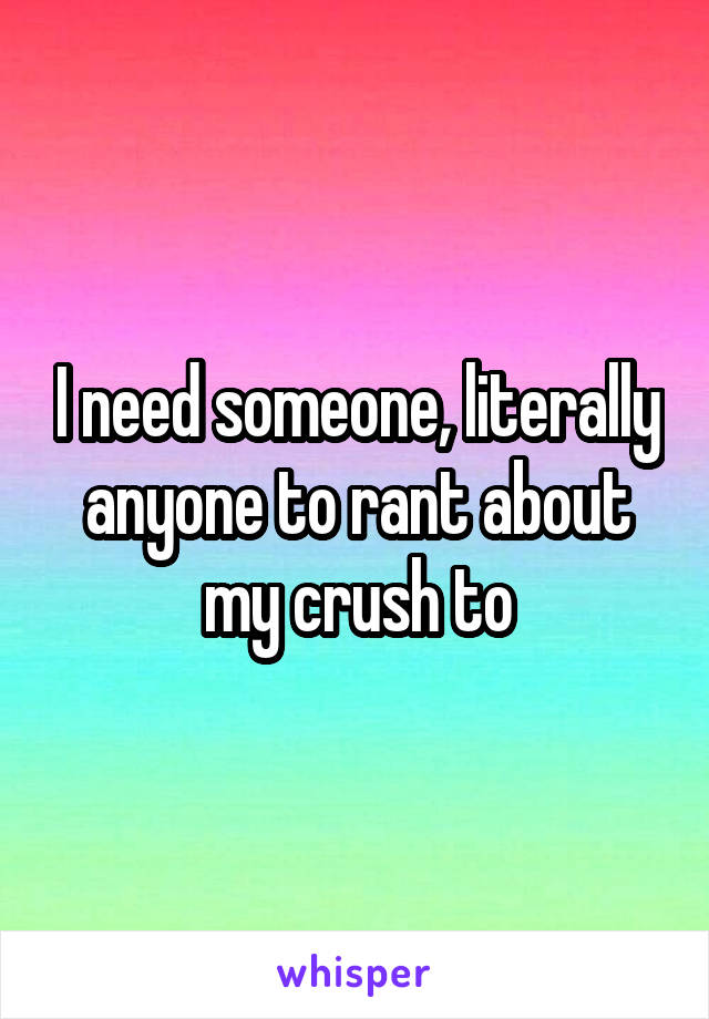 I need someone, literally anyone to rant about my crush to