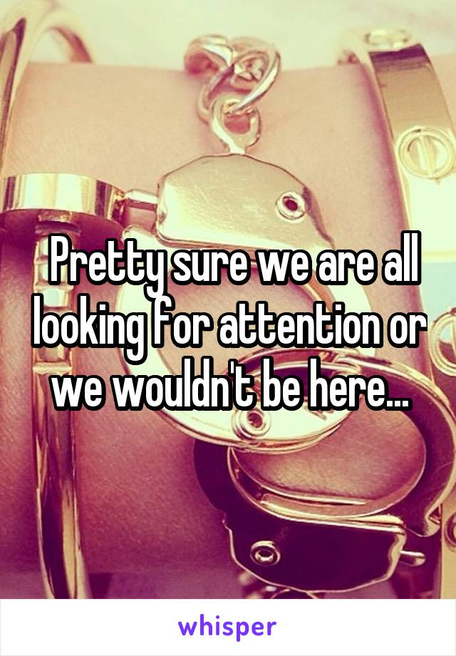  Pretty sure we are all looking for attention or we wouldn't be here...