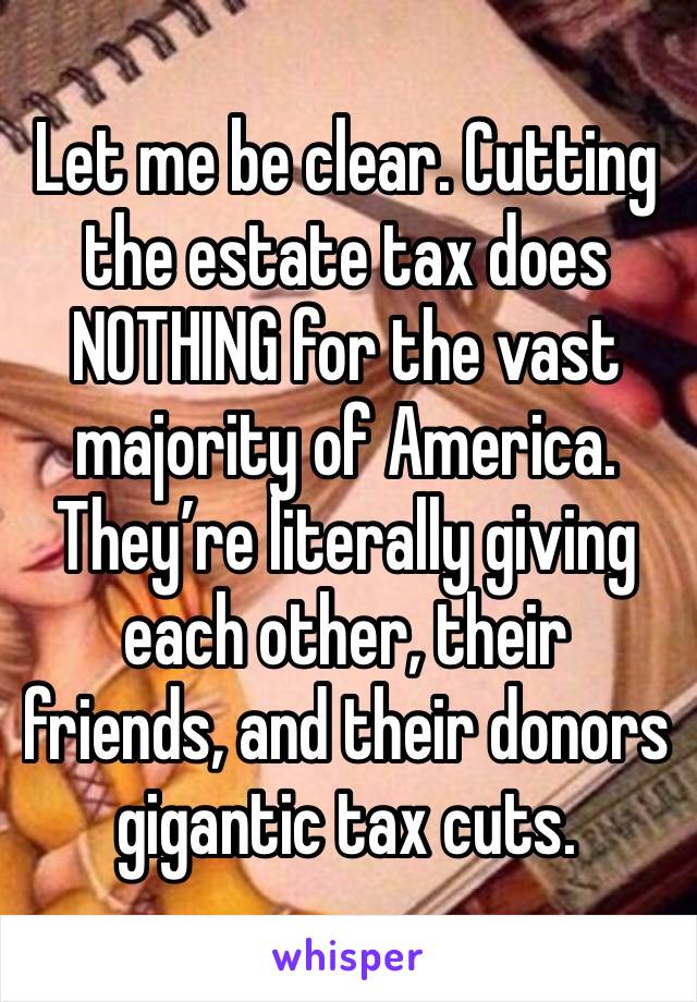 Let me be clear. Cutting the estate tax does NOTHING for the vast majority of America. They’re literally giving each other, their friends, and their donors gigantic tax cuts.