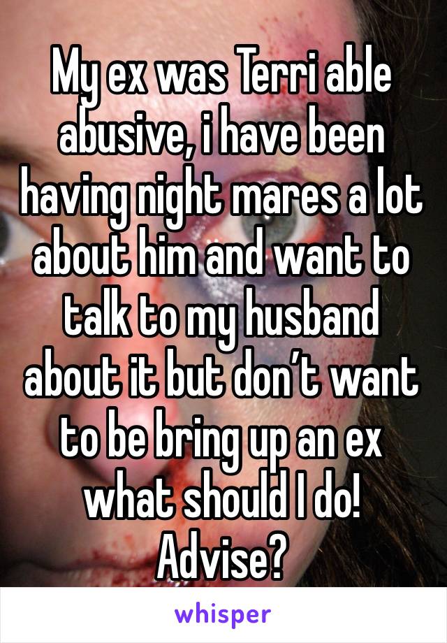 My ex was Terri able abusive, i have been having night mares a lot about him and want to talk to my husband about it but don’t want to be bring up an ex what should I do! Advise? 