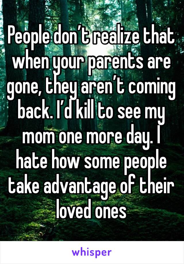 People don’t realize that when your parents are gone, they aren’t coming back. I’d kill to see my mom one more day. I hate how some people take advantage of their loved ones