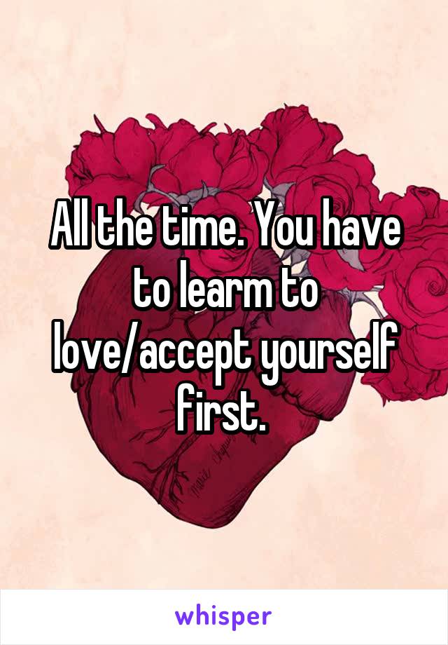 All the time. You have to learm to love/accept yourself first. 