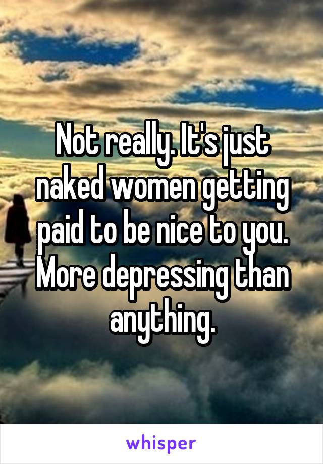 Not really. It's just naked women getting paid to be nice to you. More depressing than anything.