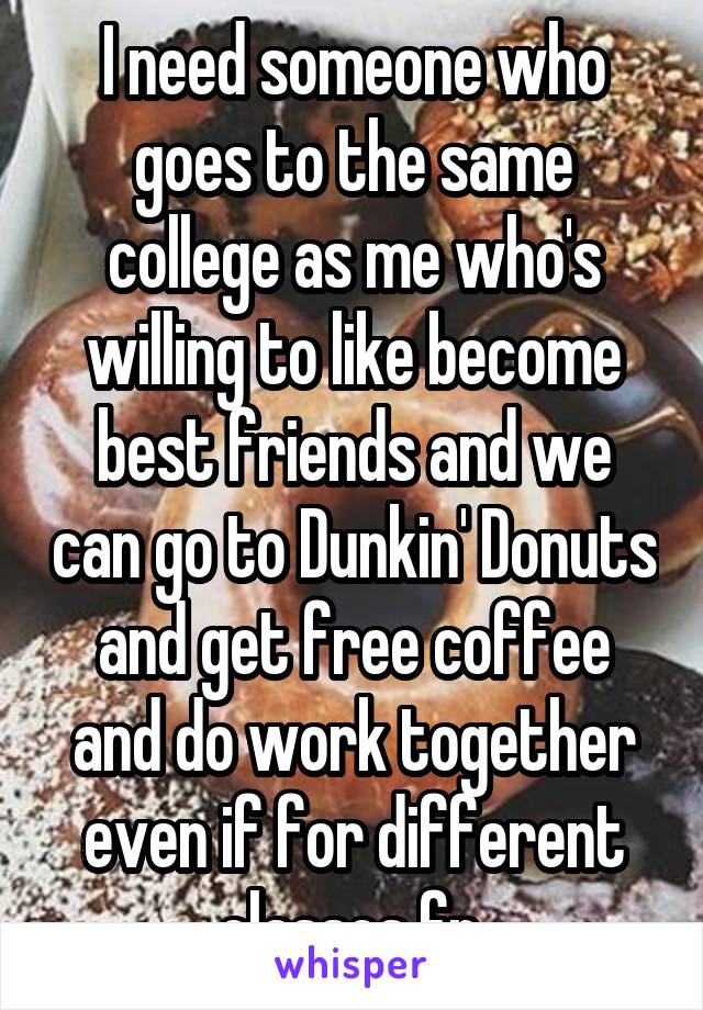 I need someone who goes to the same college as me who's willing to like become best friends and we can go to Dunkin' Donuts and get free coffee and do work together even if for different classes fr.