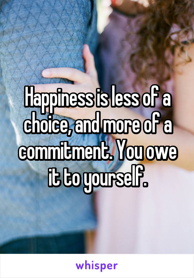 Happiness is less of a choice, and more of a commitment. You owe it to yourself.