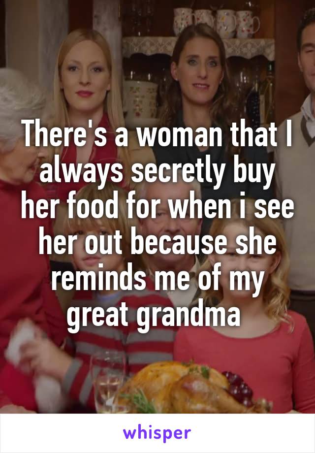 There's a woman that I always secretly buy her food for when i see her out because she reminds me of my great grandma 