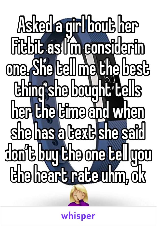 Asked a girl bout her Fitbit as I’m considerin one. She tell me the best thing she bought tells her the time and when she has a text she said don’t buy the one tell you the heart rate uhm, ok 🤦🏼‍♀️