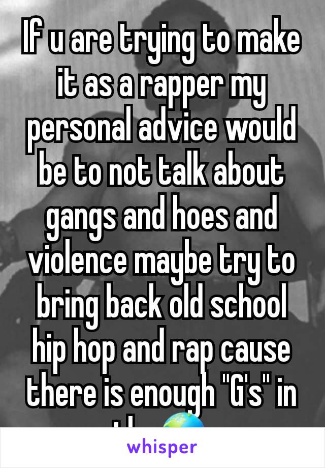 If u are trying to make it as a rapper my personal advice would be to not talk about gangs and hoes and violence maybe try to bring back old school hip hop and rap cause there is enough "G's" in theðŸŒŽ