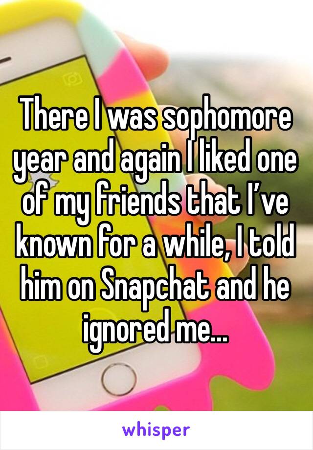There I was sophomore year and again I liked one of my friends that I’ve known for a while, I told him on Snapchat and he ignored me...