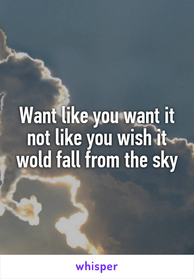 Want like you want it not like you wish it wold fall from the sky