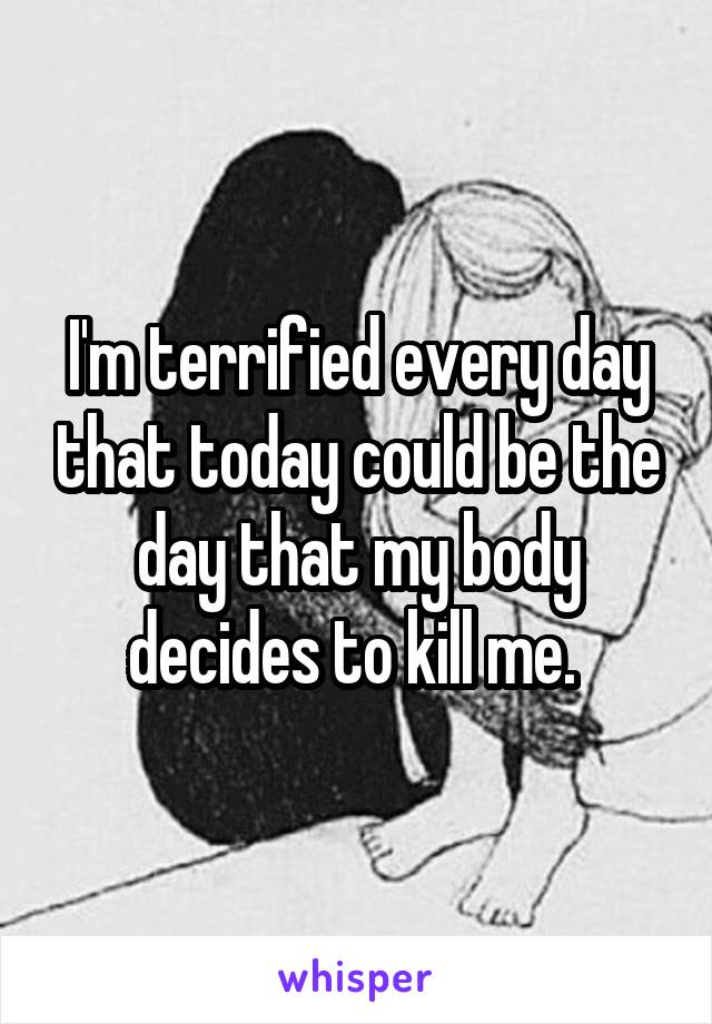 I'm terrified every day that today could be the day that my body decides to kill me. 