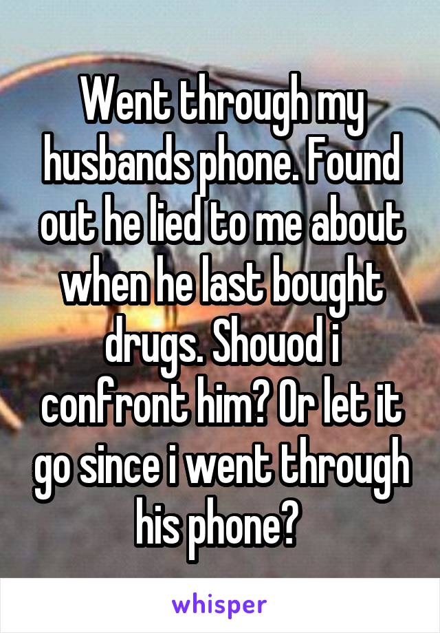 Went through my husbands phone. Found out he lied to me about when he last bought drugs. Shouod i confront him? Or let it go since i went through his phone? 