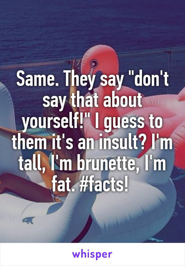 Same. They say "don't say that about yourself!" I guess to them it's an insult? I'm tall, I'm brunette, I'm fat. #facts! 
