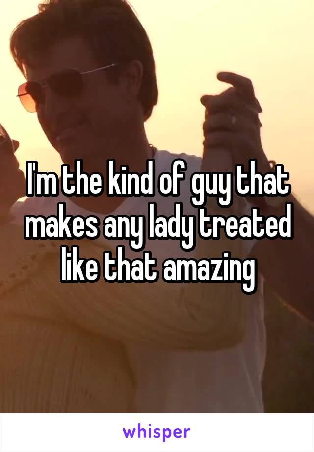 I'm the kind of guy that makes any lady treated like that amazing