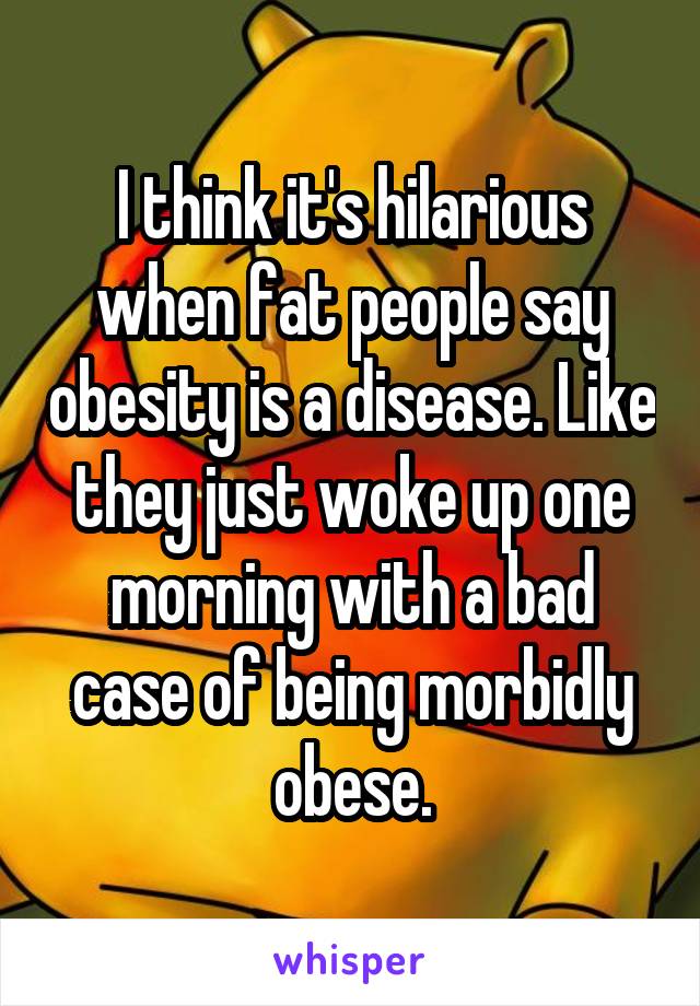 I think it's hilarious when fat people say obesity is a disease. Like they just woke up one morning with a bad case of being morbidly obese.