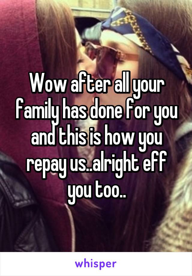 Wow after all your family has done for you and this is how you repay us..alright eff you too..