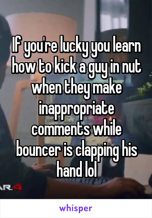 If you're lucky you learn how to kick a guy in nut when they make inappropriate comments while bouncer is clapping his hand lol