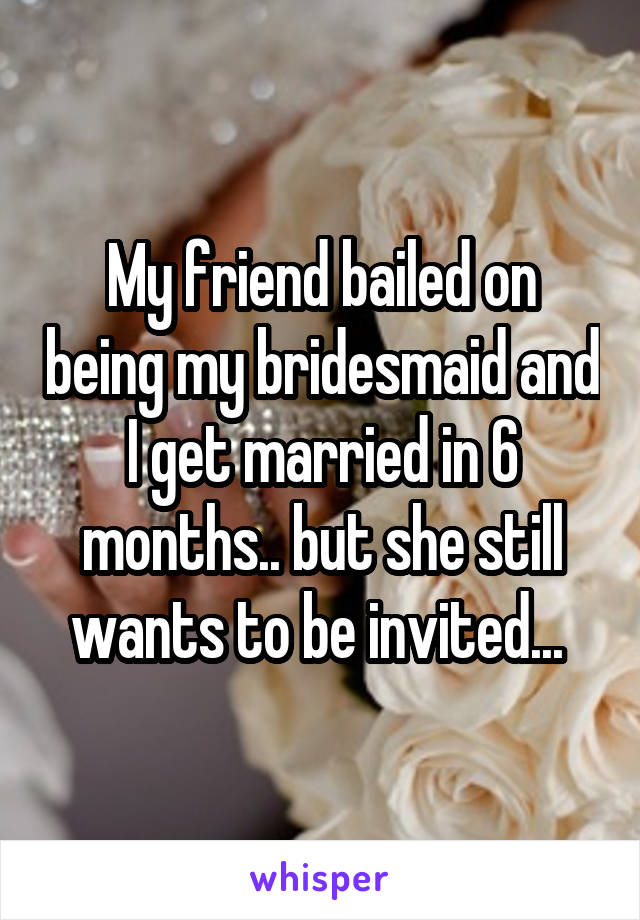 My friend bailed on being my bridesmaid and I get married in 6 months.. but she still wants to be invited... 