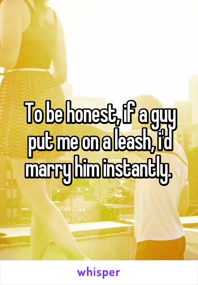 To be honest, if a guy put me on a leash, i'd marry him instantly. 