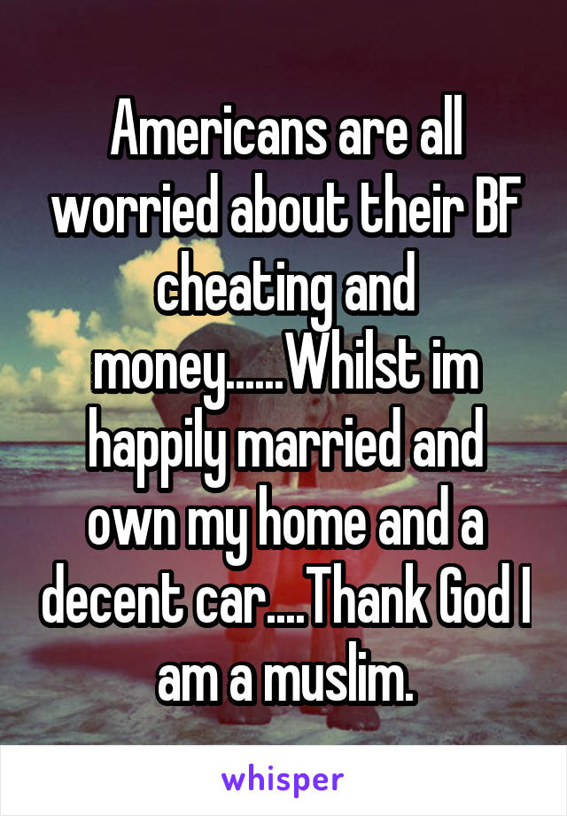 Americans are all worried about their BF cheating and money......Whilst im happily married and own my home and a decent car....Thank God I am a muslim.