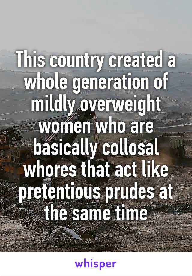 This country created a whole generation of mildly overweight women who are basically collosal whores that act like pretentious prudes at the same time