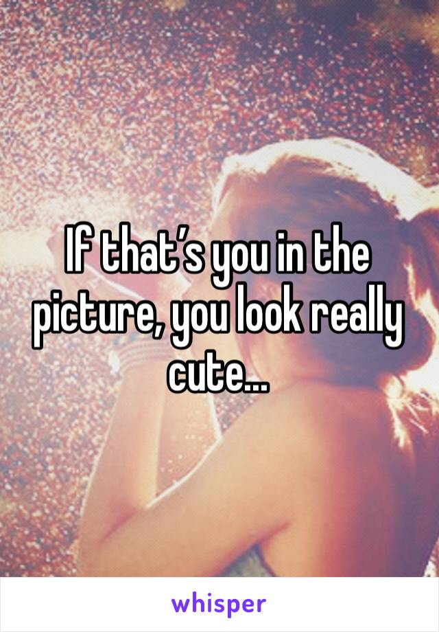 If that’s you in the picture, you look really cute... 