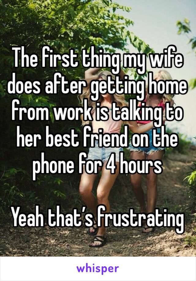 The first thing my wife does after getting home from work is talking to her best friend on the phone for 4 hours 

Yeah that’s frustrating 