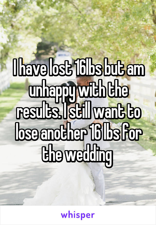 I have lost 16lbs but am unhappy with the results. I still want to lose another 16 lbs for the wedding 