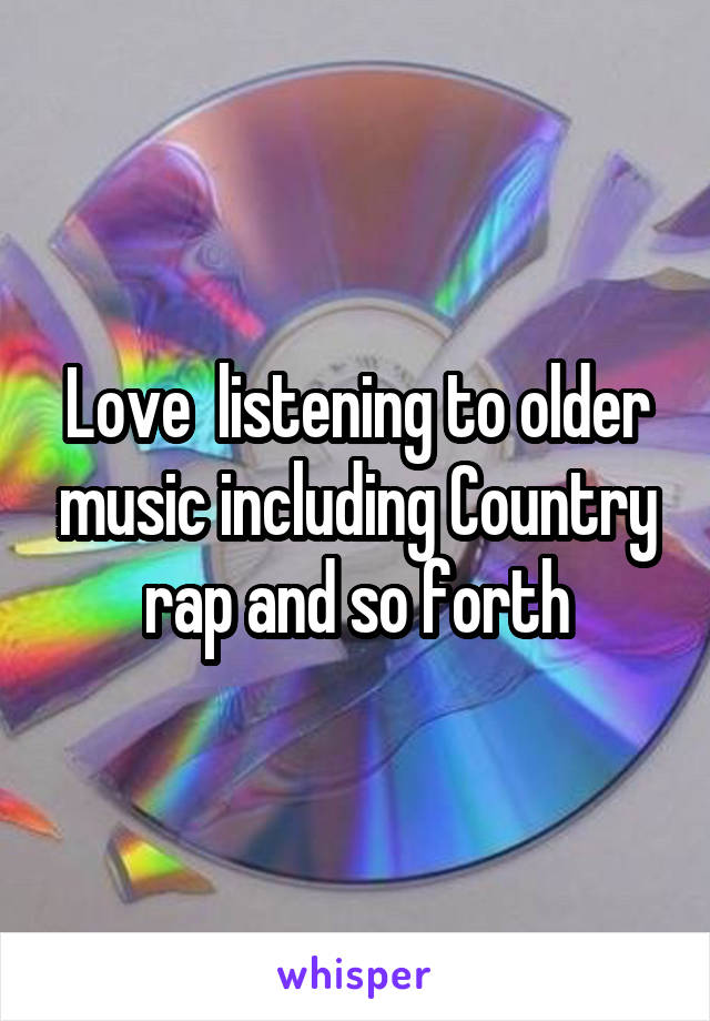 Love  listening to older music including Country rap and so forth